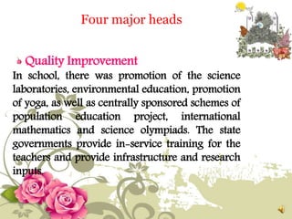 Quality Improvement
In school, there was promotion of the science
laboratories, environmental education, promotion
of yoga, as well as centrally sponsored schemes of
population education project, international
mathematics and science olympiads. The state
governments provide in-service training for the
teachers and provide infrastructure and research
inputs.
Four major heads
 