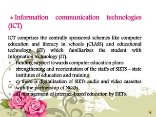 Information communication technologies
(ICT)
ICT comprises the centrally sponsored schemes like computer
education and literacy in schools (CLASS) and educational
technology (ET) which familiarizes the student with
Information technology (IT).
funding support towards computer education plans
strengthening and reorientation of the staffs of SIETS - state
institutes of education and training
c) there is digitalization of SIETs audio and video cassettes
with the partnership of NGOs
d) management of internet-based education by SIETs.
 