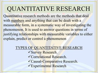 Quantitative research methods are the methods that deal
with numbers and anything that can be dealt with a
measurable form, in a systematic way of investigating the
phenomenon. It is used to answer questions in terms of
justifying relationships with measurable variables to either
explain, predict or control a phenomenon
TYPES OF QUANTITATIVE RESEARCH
Survey Research.
Correlational Research.
Causal-Comparative Research.
Experimental Research
QUANTITATIVE RESEARCH
 
