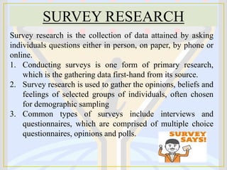 SURVEY RESEARCH
Survey research is the collection of data attained by asking
individuals questions either in person, on paper, by phone or
online.
1. Conducting surveys is one form of primary research,
which is the gathering data first-hand from its source.
2. Survey research is used to gather the opinions, beliefs and
feelings of selected groups of individuals, often chosen
for demographic sampling
3. Common types of surveys include interviews and
questionnaires, which are comprised of multiple choice
questionnaires, opinions and polls.
 