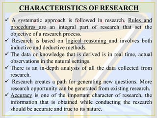 CHARACTERISTICS OF RESEARCH
 A systematic approach is followed in research. Rules and
procedures are an integral part of research that set the
objective of a research process.
 Research is based on logical reasoning and involves both
inductive and deductive methods.
 The data or knowledge that is derived is in real time, actual
observations in the natural settings.
 There is an in-depth analysis of all the data collected from
research.
 Research creates a path for generating new questions. More
research opportunity can be generated from existing research.
 Accuracy is one of the important character of research, the
information that is obtained while conducting the research
should be accurate and true to its nature.
 