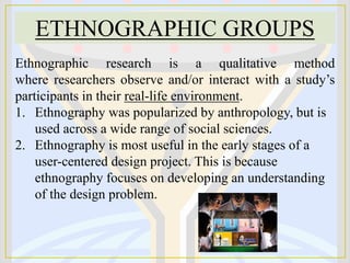 ETHNOGRAPHIC GROUPS
Ethnographic research is a qualitative method
where researchers observe and/or interact with a study’s
participants in their real-life environment.
1. Ethnography was popularized by anthropology, but is
used across a wide range of social sciences.
2. Ethnography is most useful in the early stages of a
user-centered design project. This is because
ethnography focuses on developing an understanding
of the design problem.
 