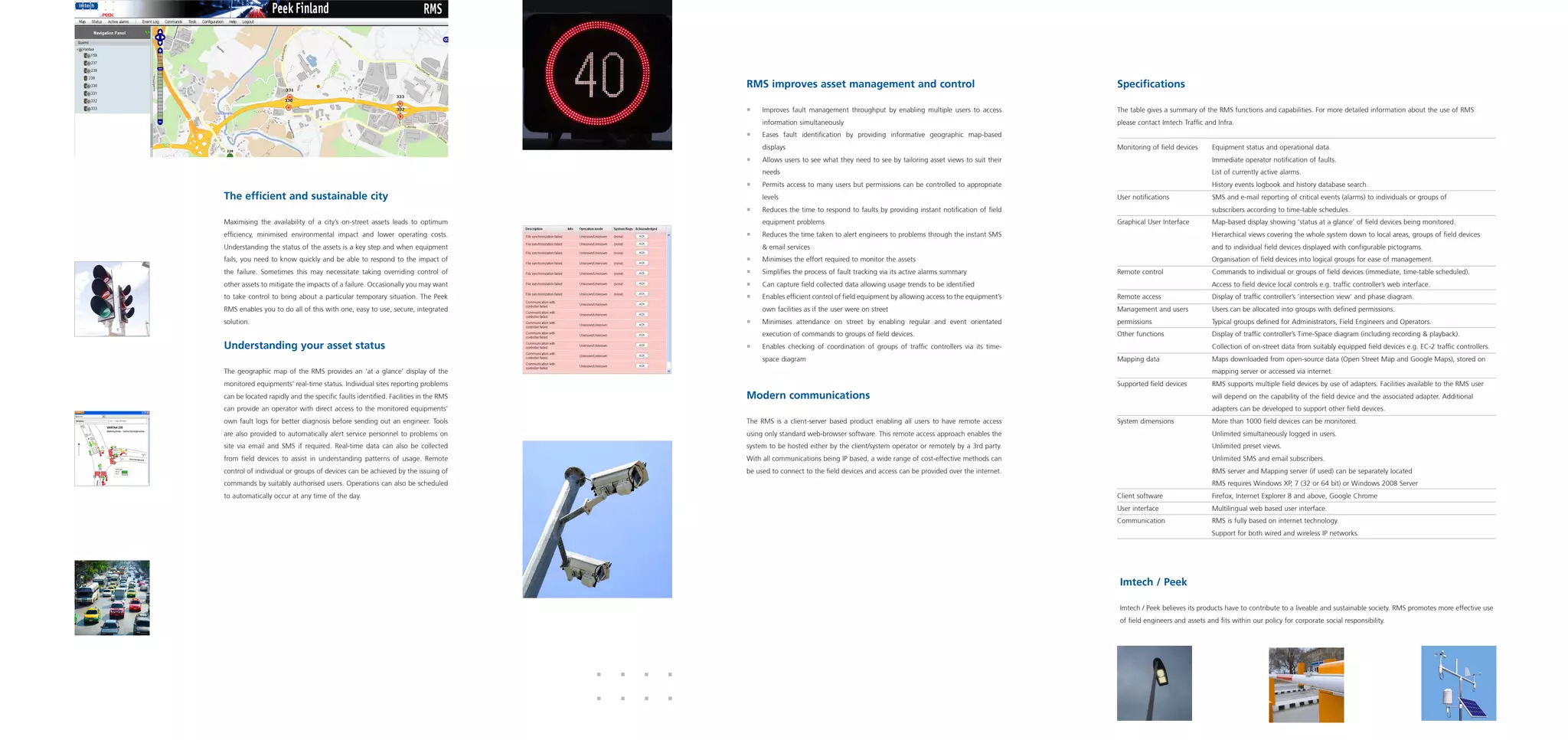 RMS improves asset management and control                                                 Specifications

                                                                                   ƒƒ   Improves fault management throughput by enabling multiple users to access            The table gives a summary of the RMS functions and capabilities. For more detailed information about the use of RMS
                                                                                        information simultaneously                                                           please contact Imtech Traffic and Infra.
                                                                                   ƒƒ   Eases fault identification by providing informative geographic map-based
                                                                                        displays                                                                             Monitoring of field devices	    Equipment status and operational data.
                                                                                   ƒƒ   Allows users to see what they need to see by tailoring asset views to suit their     			                             Immediate operator notification of faults.
                                                                                        needs                                                                                			                             List of currently active alarms.
                                                                                   ƒƒ   Permits access to many users but permissions can be controlled to appropriate        			                             History events logbook and history database search.
The efficient and sustainable city                                                      levels                                                                               User notifications		            SMS and e-mail reporting of critical events (alarms) to individuals or groups of 		
                                                                                   ƒƒ   Reduces the time to respond to faults by providing instant notification of field     			                             subscribers according to time-table schedules.
Maximising the availability of a city’s on-street assets leads to optimum               equipment problems                                                                   Graphical User Interface	       Map-based display showing ‘status at a glance’ of field devices being monitored.
efficiency, minimised environmental impact and lower operating costs.              ƒƒ   Reduces the time taken to alert engineers to problems through the instant SMS                                        Hierarchical views covering the whole system down to local areas, groups of field devices
Understanding the status of the assets is a key step and when equipment                 & email services                                                                                                     and to individual field devices displayed with configurable pictograms.
fails, you need to know quickly and be able to respond to the impact of            ƒƒ   Minimises the effort required to monitor the assets                                                                  Organisation of field devices into logical groups for ease of management.
the failure. Sometimes this may necessitate taking overriding control of           ƒƒ   Simplifies the process of fault tracking via its active alarms summary               Remote control		                Commands to individual or groups of field devices (immediate, time-table scheduled).
other assets to mitigate the impacts of a failure. Occasionally you may want       ƒƒ   Can capture field collected data allowing usage trends to be identified                                              Access to field device local controls e.g. traffic controller’s web interface.
to take control to bring about a particular temporary situation. The Peek          ƒƒ   Enables efficient control of field equipment by allowing access to the equipment’s   Remote access		                 Display of traffic controller’s 'intersection view' and phase diagram.
RMS enables you to do all of this with one, easy to use, secure, integrated             own facilities as if the user were on street                                         Management and users	           Users can be allocated into groups with defined permissions.
solution.                                                                          ƒƒ   Minimises attendance on street by enabling regular and event orientated              permissions		                   Typical groups defined for Administrators, Field Engineers and Operators.
                                                                                        execution of commands to groups of field devices.                                    Other functions		               Display of traffic controller’s Time-Space diagram (including recording & playback).
Understanding your asset status                                                    ƒƒ   Enables checking of coordination of groups of traffic controllers via its time-      			                             Collection of on-street data from suitably equipped field devices e.g. EC-2 traffic controllers.
                                                                                        space diagram                                                                        Mapping data		                  Maps downloaded from open-source data (Open Street Map and Google Maps), stored on 	
The geographic map of the RMS provides an ‘at a glance’ display of the                                                                                                       			                             mapping server or accessed via internet.
monitored equipments’ real-time status. Individual sites reporting problems                                                                                                  Supported field devices	        RMS supports multiple field devices by use of adapters. Facilities available to the RMS user 	
can be located rapidly and the specific faults identified. Facilities in the RMS   Modern communications                                                                     			                             will depend on the capability of the field device and the associated adapter. Additional
can provide an operator with direct access to the monitored equipments’                                                                                                      			                             adapters can be developed to support other field devices.
own fault logs for better diagnosis before sending out an engineer. Tools          The RMS is a client-server based product enabling all users to have remote access         System dimensions		             More than 1000 field devices can be monitored.
are also provided to automatically alert service personnel to problems on          using only standard web-browser software. This remote access approach enables the         			                             Unlimited simultaneously logged in users.
site via email and SMS if required. Real-time data can also be collected           system to be hosted either by the client/system operator or remotely by a 3rd party.      			Unlimited preset views.
from field devices to assist in understanding patterns of usage. Remote            With all communications being IP based, a wide range of cost-effective methods can        			                             Unlimited SMS and email subscribers.
control of individual or groups of devices can be achieved by the issuing of       be used to connect to the field devices and access can be provided over the internet.     			                             RMS server and Mapping server (if used) can be separately located
commands by suitably authorised users. Operations can also be scheduled                                                                                                      			                             RMS requires Windows XP, 7 (32 or 64 bit) or Windows 2008 Server
to automatically occur at any time of the day.                                                                                                                               Client software		               Firefox, Internet Explorer 8 and above, Google Chrome
                                                                                                                                                                             User interface		                Multilingual web based user interface.
                                                                                                                                                                             Communication		                 RMS is fully based on internet technology.
                                                                                                                                                                                                             Support for both wired and wireless IP networks.




                                                                                                                                                                             Imtech / Peek

                                                                                                                                                                             Imtech / Peek believes its products have to contribute to a liveable and sustainable society. RMS promotes more effective use
                                                                                                                                                                             of field engineers and assets and fits within our policy for corporate social responsibility.
 