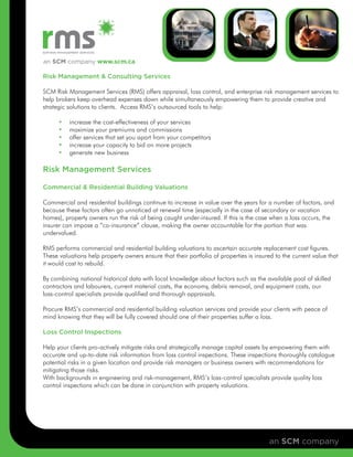 an SCM company www.scm.ca

Risk Management & Consulting Services

SCM Risk Management Services (RMS) offers appraisal, loss control, and enterprise risk management services to
help brokers keep overhead expenses down while simultaneously empowering them to provide creative and
strategic solutions to clients. Access RMS’s outsourced tools to help:

      •   increase the cost-effectiveness of your services
      •   maximize your premiums and commissions
      •   offer services that set you apart from your competitors
      •   increase your capacity to bid on more projects
      •   generate new business

Risk Management Services

Commercial & Residential Building Valuations

Commercial and residential buildings continue to increase in value over the years for a number of factors, and
because these factors often go unnoticed at renewal time (especially in the case of secondary or vacation
homes), property owners run the risk of being caught under-insured. If this is the case when a loss occurs, the
insurer can impose a “co-insurance” clause, making the owner accountable for the portion that was
undervalued.

RMS performs commercial and residential building valuations to ascertain accurate replacement cost figures.
These valuations help property owners ensure that their portfolio of properties is insured to the current value that
it would cost to rebuild.

By combining national historical data with local knowledge about factors such as the available pool of skilled
contractors and labourers, current material costs, the economy, debris removal, and equipment costs, our
loss-control specialists provide qualified and thorough appraisals.

Procure RMS’s commercial and residential building valuation services and provide your clients with peace of
mind knowing that they will be fully covered should one of their properties suffer a loss.

Loss Control Inspections

Help your clients pro-actively mitigate risks and strategically manage capital assets by empowering them with
accurate and up-to-date risk information from loss control inspections. These inspections thoroughly catalogue
potential risks in a given location and provide risk managers or business owners with recommendations for
mitigating those risks.
With backgrounds in engineering and risk-management, RMS’s loss-control specialists provide quality loss
control inspections which can be done in conjunction with property valuations.




                                                                                        an SCM company
 