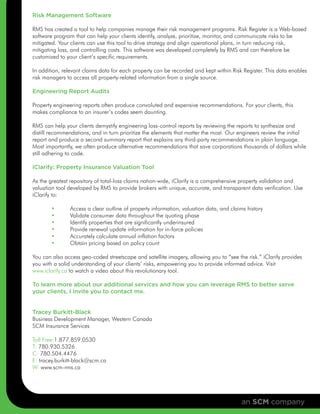 Risk Management Software

RMS has created a tool to help companies manage their risk management programs. Risk Register is a Web-based
software program that can help your clients identify, analyze, prioritize, monitor, and communicate risks to be
mitigated. Your clients can use this tool to drive strategy and align operational plans, in turn reducing risk,
mitigating loss, and controlling costs. This software was developed completely by RMS and can therefore be
customized to your client’s specific requirements.

In addition, relevant claims data for each property can be recorded and kept within Risk Register. This data enables
risk managers to access all property-related information from a single source.

Engineering Report Audits

Property engineering reports often produce convoluted and expensive recommendations. For your clients, this
makes compliance to an insurer’s codes seem daunting.

RMS can help your clients demystify engineering loss-control reports by reviewing the reports to synthesize and
distill recommendations, and in turn prioritize the elements that matter the most. Our engineers review the initial
report and produce a second summary report that explains any third-party recommendations in plain language.
Most importantly, we often produce alternative recommendations that save corporations thousands of dollars while
still adhering to code.

iClarify: Property Insurance Valuation Tool

As the greatest repository of total-loss claims nation-wide, iClarify is a comprehensive property validation and
valuation tool developed by RMS to provide brokers with unique, accurate, and transparent data verification. Use
iClarify to:

       •       Access a clear outline of property information, valuation data, and claims history
       •       Validate consumer data throughout the quoting phase
       •       Identify properties that are significantly underinsured
       •       Provide renewal update information for in-force policies
       •       Accurately calculate annual inflation factors
       •       Obtain pricing based on policy count

You can also access geo-coded streetscape and satellite imagery, allowing you to “see the risk.” iClarify provides
you with a solid understanding of your clients’ risks, empowering you to provide informed advice. Visit
www.iclarify.ca to watch a video about this revolutionary tool.

To learn more about our additional services and how you can leverage RMS to better serve
your clients, I invite you to contact me.


Tracey Burkitt-Black
Business Development Manager, Western Canada
SCM Insurance Services

Toll Free:1.877.859.0530
T: 780.930.5326
C: 780.504.4476
E: tracey.burkitt-black@scm.ca
W: www.scm-rms.ca




                                                                                        an SCM company
 