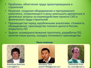 • Проблема- облегчение труда проектировщиков и
строителей
• Решение- создание оборудования и программного
комплекса, позволяющего в разы уменьшить временные и
денежные затраты на взаимодействия проекта CAD и
физического труда строителей
• Преимущества перед зарубежными аналогами- стоимость
оборудования, производство полного цикла в России,
открытость ПО
• Задачи- усовершенствование прототипа, разработка ПО,
занятие ниши рынка, наладка потокового производства
Наша команда:

Воробьев Дмитрий
v.dima@bk.ru

Макаров Петр
sketch1990@gmail.com

Тараканов Илья
liu_roach@mail.ru

 