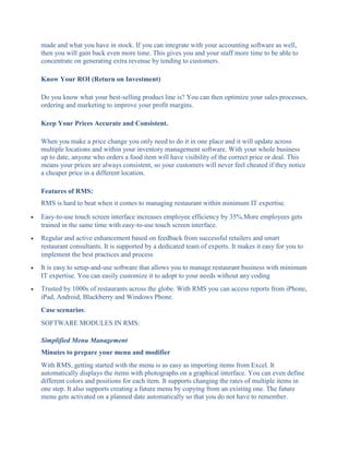 made and what you have in stock. If you can integrate with your accounting software as well,
then you will gain back even more time. This gives you and your staff more time to be able to
concentrate on generating extra revenue by tending to customers.
Know Your ROI (Return on Investment)
Do you know what your best-selling product line is? You can then optimize your sales processes,
ordering and marketing to improve your profit margins.
Keep Your Prices Accurate and Consistent.
When you make a price change you only need to do it in one place and it will update across
multiple locations and within your inventory management software. With your whole business
up to date, anyone who orders a food item will have visibility of the correct price or deal. This
means your prices are always consistent, so your customers will never feel cheated if they notice
a cheaper price in a different location.
Features of RMS:
RMS is hard to beat when it comes to managing restaurant within minimum IT expertise.
 Easy-to-use touch screen interface increases employee efficiency by 35%.More employees gets
trained in the same time with easy-to-use touch screen interface.
 Regular and active enhancement based on feedback from successful retailers and smart
restaurant consultants. It is supported by a dedicated team of experts. It makes it easy for you to
implement the best practices and process
 It is easy to setup-and-use software that allows you to manage restaurant business with minimum
IT expertise. You can easily customize it to adopt to your needs without any coding
 Trusted by 1000s of restaurants across the globe. With RMS you can access reports from iPhone,
iPad, Android, Blackberry and Windows Phone.
Case scenarios:
SOFTWARE MODULES IN RMS:
Simplified Menu Management
Minutes to prepare your menu and modifier
With RMS, getting started with the menu is as easy as importing items from Excel. It
automatically displays the items with photographs on a graphical interface. You can even define
different colors and positions for each item. It supports changing the rates of multiple items in
one step. It also supports creating a future menu by copying from an existing one. The future
menu gets activated on a planned date automatically so that you do not have to remember.
 