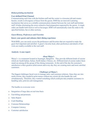 Robust printing mechanism
User-defined Print Channel
Communicating each time with the kitchen staff and the waiter is a tiresome job and creates
hassles, results in divergence of focus from the guests. RMS has an innovative printing
mechanism that serves as a reliable communication channel between the wait staff and kitchen
staff. It helps eliminating the errors related to food preparation requested by the guests. A single
order can handle both food as well as beverages. RMS will automatically route the order to the
specified kitchen, bar or other sections.
Guest History, Preferences and Favorites
Know your guests and enhance their dining experience
With RMS, you can easily access the preferences and favorites that are required to make the
guest feel important and satisfied. A guest’s favorite food, other preferences and details of last
visits are readily available to the wait staff.
Analysis: A case report
About Maiya’s
Maiya’s is a restaurant located in Jayanagar, Bangalore. They provide different kinds of cuisine
which are South Indian, Italian, North Indian, Chinese, etc. Different kind of cuisine makes them
stand out among all the group of fine dining restaurants. At the end of the day the customer's
satisfaction is their greatest achievement and every day they are creating more and more satisfied
customers.
Challenges of Maiya’s
The biggest challenges faced were to manage sales, and customer relations. Since they are into
multi-cuisine, they needed to print menus without any error(s) & also handle the cash
simultaneously. Therefore, they wanted something which could provide complete assistance in
handling sales, print & cash management.
The hurdles to overcome were:
 Integration of large data on real time basis
 Fast billing and printouts.
 Sales Report
 Cash Handling
 Customer Relationships
 Computer Literacy
 Customer satisfaction
 