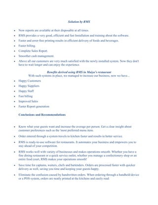 Solution by RMS
 Now reports are available at their disposable at all times.
 RMS provides a very good, efficient and fast Installation and training about the software.
 Faster and error-free printing results in efficient delivery of foods and beverages.
 Faster billing.
 Complete Sales Report.
 Smoother cash management.
 Above all our customers are very much satisfied with the newly installed system. Now they don't
have to wait longer and can enjoy the experience.
Benefits derived using RMS in Maiya’s restaurant
With such systems in place, we managed to increase our business, now we have...
 Happy Customers
 Happy Suppliers
 Happy Staff
 Fast billing
 Improved Sales
 Faster Report generation
Conclusions and Recommendations
 Know what your guests want and increase the average per person. Get a clear insight about
customer preferences such as the 'most preferred menu item.
 Order entered through a system travels to kitchen faster and results in better service.
 RMS is ready-to-use software for restaurants. It automates your business and empowers you to
stay ahead of your competition.
 RMS works well with variety of businesses and makes operations smooth. Whether you have a
fine dining restaurant or a quick service outlet, whether you manage a confectionery shop or an
entire food court, RMS makes your operations smooth!
 Save time for captains, waiters, chefs and bartenders. Orders are processed faster with quicker
delivery as well, saving you time and keeping your guests happy.
 Eliminate the confusion caused by handwritten orders. When ordering through a handheld device
or a POS system, orders are neatly printed at the kitchens and easily read.
 