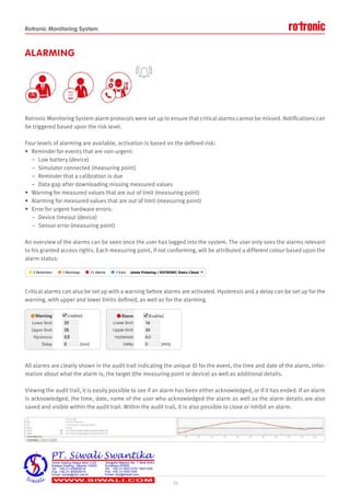 Rotronic Monitoring System
ALARMING
Rotronic Monitoring System alarm protocols were set up to ensure that critical alarms cannot be missed. Notifications can
be triggered based upon the risk level.
Four levels of alarming are available, activation is based on the defined risk:
• Reminder for events that are non-urgent:
– Low battery (device)
– Simulator connected (measuring point)
– Reminder that a calibration is due
– Data gap after downloading missing measured values
• Warning for measured values that are out of limit (measuring point)
• Alarming for measured values that are out of limit (measuring point)
• Error for urgent hardware errors:
– Device timeout (device)
– Sensor error (measuring point)
An overview of the alarms can be seen once the user has logged into the system. The user only sees the alarms relevant
to his granted access rights. Each measuring point, if not conforming, will be attributed a different colour based upon the
alarm status:
Critical alarms can also be set up with a warning before alarms are activated. Hysteresis and a delay can be set up for the
warning, with upper and lower limits defined, as well as for the alarming.
All alarms are clearly shown in the audit trail indicating the unique ID for the event, the time and date of the alarm, infor-
mation about what the alarm is, the target (the measuring point or device) as well as additional details.
Viewing the audit trail, it is easily possible to see if an alarm has been either acknowledged, or if it has ended. If an alarm
is acknowledged, the time, date, name of the user who acknowledged the alarm as well as the alarm details are also
saved and visible within the audit trail. Within the audit trail, it is also possible to close or inhibit an alarm.
10
 