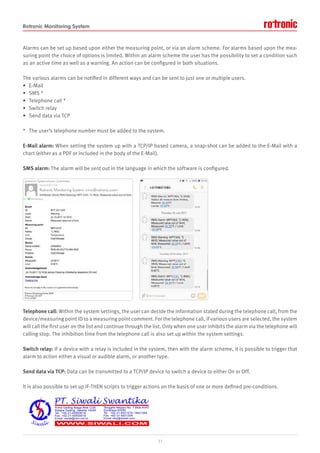 Rotronic Monitoring System
Alarms can be set up based upon either the measuring point, or via an alarm scheme. For alarms based upon the mea-
suring point the choice of options is limited. Within an alarm scheme the user has the possibility to set a condition such
as an active time as well as a warning. An action can be configured in both situations.
The various alarms can be notified in different ways and can be sent to just one or multiple users.
• E-Mail
• SMS *
• Telephone call *
• Switch relay
• Send data via TCP
* The user’s telephone number must be added to the system.
E-Mail alarm: When setting the system up with a TCP/IP based camera, a snap-shot can be added to the E-Mail with a
chart (either as a PDF or included in the body of the E-Mail).
SMS alarm: The alarm will be sent out in the language in which the software is configured.
Telephone call: Within the system settings, the user can decide the information stated during the telephone call, from the
device/measuring point ID to a measuring point comment. For the telephone call, if various users are selected, the system
will call the first user on the list and continue through the list. Only when one user inhibits the alarm via the telephone will
calling stop. The inhibition time from the telephone call is also set up within the system settings.
Switch relay: If a device with a relay is included in the system, then with the alarm scheme, it is possible to trigger that
alarm to action either a visual or audible alarm, or another type.
Send data via TCP: Data can be transmitted to a TCP/IP device to switch a device to either On or Off.
It is also possible to set up IF-THEN scripts to trigger actions on the basis of one or more defined pre-conditions.
11
 