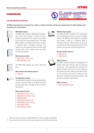 Rotronic Monitoring System
HARDWARE
Lan and Wireless System
All RMS components are connected via a LAN or a wireless interface. All data is transmitted to the SQL database and
visualised via a web browser.
RMS Wall module
The RMS wall module is designed for applica-
tions where the module is visible to users:
simple and practicle. The module can be fixed
to the wall and easily wiped clean. The RMS
Wall module is available with either a LAN or
a wireless (868 or 915MHz) interface. The
module can be powered either via PoE (LAN
version only), 24V or battery and can store
44’000 data points.
Wall module devices:
• RMS-LOG-L / 868 / 915
• RMS-GW-868 / 915
The RMS Wall module also exists with dis-
play.
Wall module with display devices:
• RMS-D-L
The RMS Mini module
The RMS Mini module is only available with a
wireless interface (868 or 915MHz) and bat-
tery powered, with a storage of up to 12’000*
data points.
Mini module devices:
• RMS-MLOG-T-868 / 915
• RMS-MLOG-T10-868 / 915
• RMS-MDI-868
• RMS-MLOG-B-868 / 915
• RMS-MADC-868-A / 915-A
• RMS-MADC-868-V
• RMS-MLOG-LGT-868
RMS Din Rail module
The RMS Din Rail module is for installation
where esthetiques are not crucial to the appli-
cation. The RMS Din Rail module is available
with either a LAN or a wireless (868 or
915MHz) interface. The module can be pow-
ered either via PoE (LAN version only), 24V or
battery and can store 44’000 data points.
Din Rail module devices:
• RMS-DI-L-R
• RMS-DO-L-R
RMS Converter
The RMS Converter allows for integration of
digital third party devices with an Ethernet
connection. The converter will translate the
digital protocol and send it to the database,
the values are then visble via the web brows-
er. The converter also has an onboard 7 day
memory** should the network go down. The
device is limited to 100 devices.
RMS converter:
• RMS-CONVERTER-100
* Please check each device individually for the data storage possibilities.
** The converter should be on the same network as the third party device.
12
 