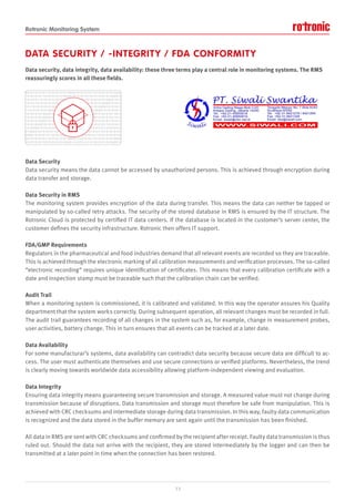 Rotronic Monitoring System
DATA SECURITY / -INTEGRITY / FDA CONFORMITY
Data security, data integrity, data availability: these three terms play a central role in monitoring systems. The RMS
reassuringly scores in all these fields.
Data Security
Data security means the data cannot be accessed by unauthorized persons. This is achieved through encryption during
data transfer and storage.
Data Security in RMS
The monitoring system provides encryption of the data during transfer. This means the data can neither be tapped or
manipulated by so-called retry attacks. The security of the stored database in RMS is ensured by the IT structure. The
Rotronic Cloud is protected by certified IT data centers. If the database is located in the customer’s server center, the
customer defines the security infrastructure. Rotronic then offers IT support.
FDA/GMP Requirements
Regulators in the pharmaceutical and food industries demand that all relevant events are recorded so they are traceable.
This is achieved through the electronic marking of all calibration measurements and verification processes. The so-called
“electronic recording” requires unique identification of certificates. This means that every calibration certificate with a
date and inspection stamp must be traceable such that the calibration chain can be verified.
Audit Trail
When a monitoring system is commissioned, it is calibrated and validated. In this way the operator assures his Quality
department that the system works correctly. During subsequent operation, all relevant changes must be recorded in full.
The audit trail guarantees recording of all changes in the system such as, for example, change in measurement probes,
user activities, battery change. This in turn ensures that all events can be tracked at a later date.
Data Availability
For some manufacturar’s systems, data availability can contradict data security because secure data are difficult to ac-
cess. The user must authenticate themselves and use secure connections or verified platforms. Nevertheless, the trend
is clearly moving towards worldwide data accessibility allowing platform-independent viewing and evaluation.
Data Integrity
Ensuring data integrity means guaranteeing secure transmission and storage. A measured value must not change during
transmission because of disruptions. Data transmission and storage must therefore be safe from manipulation. This is
achieved with CRC checksums and intermediate storage during data transmission. In this way, faulty data communication
is recognized and the data stored in the buffer memory are sent again until the transmission has been finished.
All data in RMS are sent with CRC checksums and confirmed by the recipient after receipt. Faulty data transmission is thus
ruled out. Should the data not arrive with the recipient, they are stored intermediately by the logger and can then be
transmitted at a later point in time when the connection has been restored.
13
 