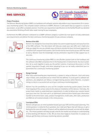 Rotronic Monitoring System
RMS SERVICES
Project Procedure
The Rotronic Monitoring System (RMS) is a hardware and software solution adjustable to your requirements for a contin-
uous monitoring system. The complete system conforms to GAMP5, Rotronic is well aware that our support is crucial to
your project, so we offer a complete solution. From the user requirement specifications to the IQ/OQ/PQ with our detailed
documentation finishing off with tailor made training for your employees.
Furthermore the RMS software is delivered as a GAMP software category 4 system.Our main goal is to fully understand
your requirements and deliver the best continuous monitoring system for you and your company.
Review of the URS
Rotronic has designed a functional description document explaining each and every function
of the RMS software. This description will help you create your own URS, but it might also
help you adapt the one you already have striving to provide the best risk based approach to
compliant GxP computerised systems. Don’t know exactly how to build up your URS? No need
to worry, Rotronic have the knowledge and documentation required to help support you in
any case.
The continuous monitoring system RMS is a very flexible solution both on the hardware and
the software side (R&D and production in the Headquarters in Switzerland). You have a prob-
lem, let us work together to give you the perfect solution. A personal discussion is of the
upmost importance though, only when speaking to you can we really understand your re-
quirements for a continuous monitoring system!
Design Concept
After fully understanding your requirements, a project is setup at Rotronic. Each and every
step is listed, costs evaluated and an initial time line defined. A crucial point is software ad-
aptations, any adaptions are follow a stringent testing process within Rotronic, so project
timing is a key to a successful roll out of your continuous monitoring project.
Rotronic has the possibility to carry out the complete monitoring system project, from the
heat mapping of the various areas to the physical installation of the devices. Internally, the
project team needs to understand your requirements in order to deliver your solution based
upon your time line. Our main aim is an optimised communication based upon information
transfer to the entire team: sales, product management, inside sales, after sales, production
and R&D are all involved already in this initial process.
Conceptual Offer
Rotronic will give you an initial quotation based upon your URS and the project planning. This
initial quotation is rarely the final quotation, but a ball park figure that will help you to get a
feeling for the costs of a project. Products will be added and removed, services will be adapt-
ed… The initial quotation will help you get a feel for the market and already an understanding
of what working with Rotronic is like. We are more than happy to invest time in a project, so
that you get the best continuous monitoring solution possible!
15
 