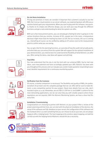 Rotronic Monitoring System
On site Demo Installation
Pricing and promises in hand, we consider it important that customers actually try out the
RMS. Be it via our cloud solution or our server software, our engineering team will offer you a
solution based upon your requirements. When you start to play with the software, very quick-
ly, thanks to its simple and effective design, you can work your way through the different
functions and get a real understanding for what the system can offer.
With just a few measurement points, you can already get a feeling for what is going on in the
various locations that you monitor. Increase of CO2, people are in the room, a temperature
decrease might mean that the heating has been cut off, the lux increase, the sun is coming
up… Everything of course can be verified by adding an IP camera next to the measurement
point to confirm what you are seeing.
You can get a feel for the alarming functions, an overview of how the audit trail actually works
and what data you can extract from the system! We will support for the optimal installation of
your demonstration, you need to test it to understand the flexibility of what Rotronic can offer
you. After seeing the demo, new ideas will appear and will help
Final Offer
You now understand that the sky is not the limit with our universal RMS. You’ve had new
ideas, seen new potential and have accordingly updated your URS. Rotronic has been with
you throughout this process and can now give you a tailor made quotation responding to your
exact detailed requirements for a continuous monitoring system.
Verification from the Customer
Of course, a market comparison is necessary! The flexibility and quality of RMS, the profes-
sionalism of our team and the complete package that we can offer will be sure to make Ro-
tronic a very competitive partner for your project. Need more details from our side, don’t
hesitate to give us a call. Remember, we are FDA 21 CFR Part 11 and GAMP 5 conform for the
most demanding applications, but we can also help you with smaller projects where these
regulations are not required. With the Rotronic Monitoring System, we have a shoe that fits
every foot.
Installation /Commissioning
Congratulations on choosing to partner with Rotronic on your project! After a review of the
project planning and time lines, we can start with the physical installation of the devices, the
setup of the software and SQL database on your server, the configuration of the software and
the hardware (this is as well something that you can choose to do on your own, we are always
happy to offer a helping hand). The heat mapping or the wireless signal mapping can both be
carried out with the helping hand of Rotronic should this be a necessity.
16
 