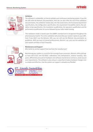 Rotronic Monitoring System
Validation
The software is validatable, so time to validate your continuous monitoring system. If you did
the URS with the Rotronic documentation, then we can also offer the rest of the validation
documentation, the validation master plan, the risk assessment, the functional requirement
specifications, the configuration specification, the requirement traceability matrix, the vali-
dation script specification, the installation qualification, the operation qualification and the
performance qualification of course followed by your tailor made training.
This validation model is based upon the GAMP5 standard and is recognised throughout the
pharmaceutical world. The entire validation will prove that your system replies to your URS.
Even if you didn’t use the Rotronic URS, you can still use the Rotronic documentation as
guidelines. With our team of trained professionals, Rotronic can carry out the validation of
your system partially or fully if required.
Maintenance and Support
Who better to receive support from but from the manufacturer?
Maintaining your system is crucial for the running of your processes. Rotronic offers packag-
es from ISO-17025 and ISO-9001 calibrations only (temperature, relative humidity, dew
point, differential pressure) to hardware and software maintenance contracts, build around
your requirements. The software is also setup in a way that it makes hardware changes ever
so simple and effective. Like the system our support is already very flexible!
17
 
