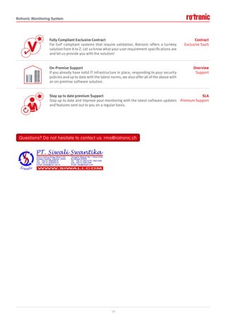 Rotronic Monitoring System
V


Fully Compliant Exclusive Contract
For GxP compliant systems that require validation, Rotronic offers a turnkey
solution from A to Z. Let us know what your user requirement specifications are
and let us provide you with the solution!
Contract
Exclusive SaaS
On-Premise Support
If you already have solid IT infrastructure in place, responding to your security
policies and up to date with the latest norms, we also offer all of the above with
an on-premise software solution.
Overview
Support
Stay up to date premium Support
Stay up to date and improve your monitoring with the latest software updates
and features sent out to you on a regular basis.
SLA
Premium Support
19
Questions? Do not hesitate to contact us: rms@rotronic.ch
Questions? Do not hesitate to contact us: rms@rotronic.ch
 