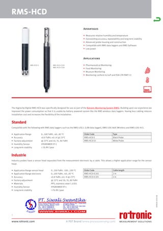 www.rotronic.com
1
The Hygroclip Digital RMS-HCD was specifically designed for use as part of the Rotronic Monitoring System (RMS). Building upon our experience we
improved the power consumption so that it is usable by battery powered system like the RMS wireless data loggers. Having less cabling reduces
installation cost and increases the flexibility of the installation.
Standard
Compatible with the following with RMS data loggers such as the RMS-LOG-L (LAN data logger), RMS-LOG-868 (Wireless and RMS-LOG-915.
• Application Range 0…100 %RH, -40…85 °C
• Accuracy ±0.8 %RH, ±0.1 K @ 23°C
• Factory-adjustment @ 23°C and 10, 35, 80 %RH
• Humidity Sensor HYGROMER HT-1
• Long-term stability < 1% RH /year
Industrie
Industry probes have a sensor head separated from the measurement electronic by a cable. This allows a higher application range for the sensor
head.
• Application Range sensor head 0…100 %RH, -100…190 °C
• Application Range electronic 0…100 %RH, -40…85 °C
• Accuracy ±0.8 %RH, ±0.1 K @ 23°C
• Factory-adjustment @ 23°C and 10, 35, 80 %RH
• Materials PPS, stainless steel 1.4301
• Humidity Sensor HYGROMER HT-1
• Long-term stability < 1% RH /year
Order Code Type
RMS-HCD-S Black Probe
RMS-HCD-S3 White Probe
Order Code Cable length
RMS-HCD-IC102 2 m
RMS-HCD-IC105 5 m
RMS-HCD-S RMS-HCD-IC102
RMS-HCD-IC105
59083E/2018-08
RMS-HCD
Advantages
• Measures relative humidity and temperature
• Outstanding accuracy, repeatability and long-term stability
• Advanced probe housing and construction
• Compatible with RMS data loggers and RMS Software
• Low power
Applications
• Pharmaceutical Monitoring
• Food Monitoring
• Museum Monitoring
• Monitoring conform to GxP and FDA CFR PART 11
 