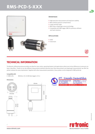 www.rotronic.com
1
The Rotronic differential pressure probes are ideal for clean rooms, operating theaters and applications where even minor differences in pressure can
have a big effect. Thanks to our two different measurement methods (thermal mass flow measurement and diaphragm measurement), we offer the
perfect solution for every requirement. Together with other measurement parameters, these probes can be integrated in RMS perfectly.
Compatible with
• RMS-LOG: Wireless ≥V1.5/LAN data loggers ≥V1.4
Dimensions
59067E/2018-09
RMS-PCD-S-XXX
TECHNICAL INFORMATION
Advantages
• High-precision measurement and long-term stability
• With ambient pressure compensation
• Large overload range
• With flow or diaphragm sensor technology
• Compatible with RMS logger, RMS On-premises software
and SaaS solutions
Applications
• HVAC
• Cleanroom
Ø 32mm
113
mm
197
mm
105mm
87
mm
76
mm
 