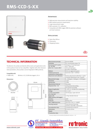 www.rotronic.com
The Rotronic CO2 probes are ideal for office rooms and applications whe-
re the quality of room air has a big effect. Together with other measure-
ment parameters, these probes can be integrated in RMS perfectly.
Compatible with
• RMS-LOG: Wireless ≥V1.5/LAN data loggers ≥V1.4
Dimensions
1
Accuracy relates to the uncertainty of calibration mixtures +- 1 %
59069E/2018-09
RMS-CCD-S-XX
TECHNICAL INFORMATION
Subject
to
technical
change
without
notice.
Printing
and
other
errors
reserved.
Advantages
• High-precision measurement and long-term stability
• With ambient pressure compensation
• Large measurement range
• With automatic CO2 calibration
• Compatible with RMS-Logger, RMS On-premises software
and SaaS solutions
Applications
• Open-Plan Offices
• Classrooms
• Shopping Centers
113
mm
186
mm
105mm
76
mm
Ø 32mm
Measurement principle Infrared (NDIR)
Parameter CO2 concentration (ppm/%)
Accuracy @ 25 °C ±10 K,
20–60 %RH
(after min. 3 weeks ABC)1
±50 ppm ±3 % of read value
@ 0–2000 ppm
±10 % of read value
@ 2000–10,000 ppm
Medium Air & non-aggressive gases
Ambient pressure &
temperature compensation
Automatic (300–1100hPa)
Adjustment and calibration Factory adjustment/calibration: 1 point
Customer adjustment: max. 9 points
Measurement range 0…2000ppm / 5000ppm / 10'000ppm
Resolution 1 ppm
Startup time ≤300s
Measurement interval 16s probe
Response time τ 63 130s @ level descending
87s @ level ascending
Range of application 0…50°C, 0…95%RH non-condensing
Voltage 3.3–5.5V
Current consumption
(16 s interval)
20 mA (avg.) / peak 260 mA
Battery life
(RMS wireless/LAN logger)
2.7d @ 10s/60s interval
Interface UART
Protocols Modbus RTU
FDA / GAMP directives FDA CFR21 Part 11 / GAMP5
Housing material Polycarbonate (housing)
Stainless steel DIN 1.4305 (nuts)
Fire protection class Corresponds to UL94-V2
Dimensions Ø 32mm x 87mm
Weight 55g
IP protection class IP40
 