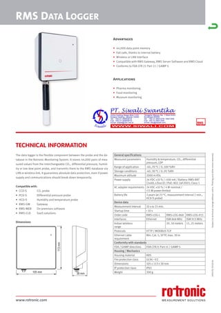 www.rotronic.com
TECHNICAL INFORMATION
The data logger is the flexible component between the probe and the da-
tabase in the Rotronic Monitoring System. It stores 44,000 pairs of mea-
sured values from the interchangeable CO2, differential pressure, humid-
ity or low dew point probe, and transmits them to the RMS database via
LAN or wireless link. It guarantees absolute data protection, even if power
supply and communications should break down temporarily.
Compatible with:
• CCD-S CO2 probe
• PCD-S Differential pressure probe
• HCD-S Humidity and temperature probe
• RMS-GW Gateway
• RMS-WEB On-premises software
• RMS-CLD SaaS solutions
Dimensions
59057E/2018-04
RMS DATA LOGGER
General specifications
Measured parameters Humidity & temperature, CO2, differential
pressure, LDP
Range of application -40..70 °C / 0..100 %RH
Storage conditions -40..30 °C / 0..95 %RH
Maximum altitude 2000 m ASL
Power supply 24 VDC ±10 % / <100 mA / Battery: RMS-BAT
(2xAA, LiSocl2) / PoE: 802.3af-2003, Class 1
AC adapter requirements 24 VDC ±10 % / 4 W nominal /
<15 W power-limited
Battery life 3 years (at 23 °C, measurement interval 1 min.,
HCD-S probe)
Device data
Measurement interval 10 s to 15 min.
Startup time < 10 s
Order code RMS-LOG-L RMS-LOG-868 RMS-LOG-915
Interfaces Ethernet ISM 868 MHz ISM 915 MHz
Indoor wireless
range
- 20..50 meters 15..25 meters
Protocols HTTP / MODBUS TCP
Ethernet cable
requirement
Min. Cat. 5, SFTP, max. 30 m
Conformity with standards
FDA / GAMP directives FDA CFR21 Part 11 / GAMP 5
Housing / Mechanics
Housing material ABS
Fire protection class UL94 –V2
Dimensions 105 x 113 x 38 mm
IP protection class IP65
Weight 200 g
Subject
to
technical
change
without
notice.
Printing
and
other
errors
reserved.
Advantages
• 44,000 data point memory
• Fail-safe, thanks to internal battery
• Wireless or LAN interface
• Compatible with RMS Gateway, RMS Server Software and RMS Cloud
• Conforms to FDA CFR 21 Part 11 / GAMP 5
Applications
• Pharma monitoring
• Food monitoring
• Museum monitoring
105 mm
113
mm
38 mm
 