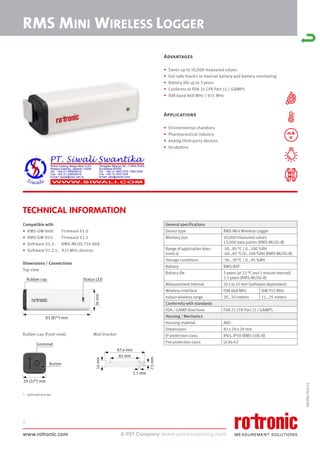 www.rotronic.com
1
59059E/2018-12
mA
V
RMS MINI WIRELESS LOGGER
TECHNICAL INFORMATION
Advantages
• Saves up to 10,000 measured values
• Fail-safe thanks to internal battery and battery monitoring
• Battery life up to 3 years
• Conforms to FDA 21 CFR Part 11 / GAMP5
• ISM band 868 MHz / 915 MHz
Applications
• Environmental chambers
• Pharmaceutical industry
• Analog third-party devices
• Incubators
Compatible with
• RMS-GW-868: Firmware V1.0
• RMS-GW-915: Firmware V1.5
• Software V1.2: RMS-MLOG-T10-868
• Software V1.2.1: 915 MHz devices
Dimensions / Connections
Top view
Rubber cap (front view)
* with wall bracket
Wall bracket
General specifications
Device type RMS Mini Wireless Logger
Memory size 10,000 measured values
13,000 data points (RMS-MLOG-B)
Range of application (elec-
tronics)
-30...85 °C / 0...100 %RH
-40…85 °C/0…100 %RH (RMS-MLOG-B)
Storage conditions -30...30 °C / 0...95 %RH
Battery RMS-BAT
Battery life 3 years (at 23 °C and 1 minute interval)
2.7 years (RMS-MLOG-B)
Measurement interval 10 s to 15 min (software dependant)
Wireless interface ISM 868 MHz ISM 915 MHz
Indoor wireless range 20...50 meters 15...25 meters
Conformity with standards
FDA / GAMP directives FDA 21 CFR Part 11 / GAMP5
Housing / Mechanics
Housing material ABS
Dimensions 83 x 29 x 29 mm
IP protection class IP65, IP30 (RMS-LOG-B)
Fire protection class UL94-V2
83 (87*) mm
29 (32*) mm
87.4 mm
65 mm
3.7 mm
7.5
mm
14
mm
Rubber cap
Grommet
Button
Status LED
26
mm
 