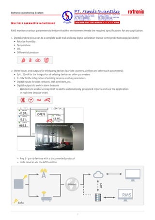 Rotronic Monitoring System
Multiple parameter monitoring
RMS monitors various parameters to ensure that the environment meets the required specifications for any application.
1. Digital probes give acces to a complete audit trail and easy digital calibration thanks to the probe hot swap possibility:
• Relative humidity
• Temperature
• CO2
• Differential pressure
2. Other inputs and outputs for third party devices (particle counters, air flow and other such parameters):
• 0/4…20mA for the integration of existing devices or other parameters
• 0…10V for the integration of existing devices or other parameters
• Digital inputs for door contacts, leak detectors, etc.
• Digital outputs to switch alarm beacons
– Webcams to enable a snap shot to add to automatically generated reports and see the application
in real time (mouse-over)
– Any 3rd
party devices with a documented protocol
– LoRa devices via the API function
Real time camera view (mouse over)
3
mA
V
 