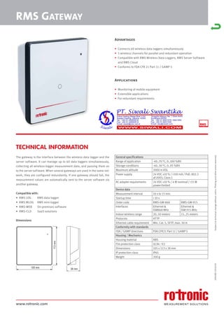 www.rotronic.com
TECHNICAL INFORMATION
The gateway is the interface between the wireless data logger and the
server software. It can manage up to 60 data loggers simultaneously,
collecting all wireless-logger measurement data, and passing them on
to the server software. When several gateways are used in the same net-
work, they are configured redundantly. If one gateway should fail, the
measurement values are automatically sent to the server software via
another gateway.
Compatible with:
• RMS LOG RMS data logger
• RMS MLOG RMS mini-logger
• RMS-WEB On-premises software
• RMS-CLD SaaS solutions
Dimensions
59058E/2018-03
RMS GATEWAY
General specifications
Range of application -40..70 °C, 0..100 %RH
Storage conditions -40..30 °C, 0..95 %RH
Maximum altitude 2000 m ASL
Power supply 24 VDC ±10 % / <100 mA / PoE: 802.3
af-2003, Class 1
AC adapter requirements 24 VDC ±10 % / 4 W nominal / <15 W
power-limited
Device data
Measurement interval 10 s to 15 min.
Startup time < 10 s
Order code RMS-GW-868 RMS-GW-915
Interfaces Ethernet &
ISM868 MHz
Ethernet &
ISM 915 MHz
Indoor wireless range 20..50 meters 15..25 meters
Protocols HTTP
Ethernet cable requirement Min. Cat. 5, SFTP, max. 30 m
Conformity with standards
FDA / GAMP directives FDA CFR21 Part 11 / GAMP 5
Housing / Mechanics
Housing material ABS
Fire protection class UL94 –V2
Dimensions 105 x 113 x 38 mm
IP protection class IP65
Weight 200 g
Subject
to
technical
change
without
notice.
Printing
and
other
errors
reserved.
Advantages
• Connects 60 wireless data loggers simultaneously
• 5 wireless channels for parallel and redundant operation
• Compatible with RMS Wireless Data Loggers, RMS Server Software
and RMS Cloud
• Conforms to FDA CFR 21 Part 11 / GAMP 5
Applications
• Monitoring of mobile equipment
• Extensible applications
• For redundant requirements
105 mm
113
mm
38 mm
 