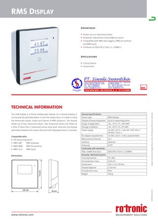 www.rotronic.com
TECHNICAL INFORMATION
The LAN display is a freely configurable display. As a remote display, it
can be placed optimally where it suits the viewer best. It is able to show
the measured values, states and alarms of RMS products. The display
shows up to four measured values. Two measured values are shown at
a time. If more than 2 measured values have been selected, the display
alternates between the values that are to be displayed every 5 seconds.
Compatible with:
• All measuring points
• RMS-GW RMS Gateway
• RMS-WEB RMS On-premise
• RMS-CLD RMS SaaS
Dimensions
59070E/2018-01
RMS DISPLAY
105 mm
113
mm
38 mm
General specifications
Device type RMS Display
Display of measuring points Up to 4 measuring points
Range of application -20...70 °C / 0...100 %RH
Storage conditions -20...30 °C / 0...95 %RH
Power supply 24 VDC ±10 % / <100 mA / PoE: 802.3
af-2003, Class 1
AC adapter requirements 24 VDC ±10 % / >4 W / power-limited
Measurement interval 10 s
Interface Ethernet
Protocols HTTP
Conformity with standards
FDA / GAMP directives FDA CFR21 Part 11 / GAMP5
Housing / Mechanical parts
Housing material PC, ABS
Fire protection class UL94-V2
Dimensions 105 x 113 x 38 mm
Display diagonal 2.26 inch
IP protection class IP65
Weight 206 g
Subject
to
technical
change
without
notice.
Printing
and
other
errors
reserved.
Advantages
• Shows up to 4 measured values
• Automatic adjustment of backlight on alarm
• Compatible with RMS data loggers, RMS On-premise
and RMS SaaS
• Conforms to FDA CFR 21 Part 11 / GAMP 5
Applications
• Critical places
• Cleanrooms
 