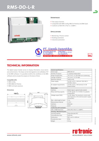 www.rotronic.com
TECHNICAL INFORMATION
The digital output module serves to display information, issue alarms
and control events. The relays can be interrogated or set via Modbus TCP
or the RMS software. It is possible to define the conditions in the RMS
software and to actuate the outputs on the basis of them.
Compatible with:
• RMS-Config
• RMS-WEB On-Premise
• RMS-CLD SaaS solutions
Dimensions
59072E/2018-01
RMS-DO-L-R
General specifications
Device type RMS-DO-L-R
Number of outputs 2, polarity-independent
Range of application -40..70 °C / 0..100 %RH non-condensing
Storage conditions -40..30 °C / 0..95 %RH
Maximum altitude 2000 m ASL
Power supply 24 VDC ±10 % / <100 mA / PoE: 802.3
af-2003, Class 1
AC adapter requirements 24 VDC ±10 % / 4 W nominal /<15 W
power-limited
Device data
Interface Digital signal / galvanically isolated
Relay switching capacity 50 VAC (peak) 1 A / 50 VDC/1 A, polarity-
independent
Voltage output (VEX) 24 VDC (Note: The maximum current avail-
able depends on the external power supply
connected.)
Max. cable length at input <3 m
Measurement interval >=10 s
Interface Ethernet
Protocols HTTP
Conformity with standards
FDA / GAMP directives FDA CFR21 Part 11 / GAMP 5
Housing / Mechanical parts
Housing material Polycarbonate (PC)
Fire protection class UL94-V0
Dimensions 89.7 x 62.2 x 108 mm
IP protection class IP20
Weight 155 g
Subject
to
technical
change
without
notice.
Printing
and
other
errors
reserved.
Advantages
• Two output channels
• Compatible with RMS-Config, RMS On-Premise and RMS SaaS
• Conforms to FDA CFR 21 Part 11 / GAMP 5
Applications
• Monitoring / Process control
• Building automation
• Industrial automation
 