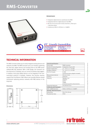 www.rotronic.com
1
59060E/2018-11
RMS-CONVERTER
TECHNICAL INFORMATION
The RMS Converter allows you to easily integrate existing devices and
networks into RMS. The RMS Converter acts as an interface, gathering
the data from digital devices and sending them to the RMS server
software/MS SQL database. With a USB dongle, the Converter can
be enhanced to a Gateway, and can connect to wireless data loggers.
In addition, third party digital devices can be integrated if the com-
munication protocol is available. However, this function requires
support from the Rotronic R&D. Where ever possible Rotronic would
recommend replacing previous networks with RMS devices in the
long term.
Dimensions
General specifications
Device type RMS Converter
Number of measuring points Integration of up to 100
Range of application -0 .. 50 °C / 0 .. 95 %RH
Storage conditions -0 .. 50 °C / 0 .. 95 %RH
Electrical Supply 5 VDC
(universal mains adapter included)
Measurement interval 10 s to 15 min
Interface Ethernet
Protocols Modbus TCP
RoASCII
HTTP
SNMP
Customer-specific enhancements
Supported webcams D-Link DCS-2121
Conformity with Standards
FDA / GAMP directives FDA 21 CFR Part 11 / GAMP5
Housing / Mechanical parts
Dimensions 94 x 78 x 30 mm
IP protection class IP20
Subject
to
technical
change
without
notice.
Printing
and
other
errors
reserved.
Advantages
• Integrates digital devices seamlessly into RMS
• Integrates Rotronic digital devices into RMS
• No loss of accuracy due to A/D converters, show up to
5 decimal values
• Conforms to FDA 21 CFR Part 11 / GAMP5
 