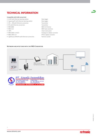 www.rotronic.com
2
59060E/2018-11
TECHNICAL INFORMATION
Compatible with (LAN connection)
• HL-NT with Ethernet docking station Data logger
• HygroLog NT with Ethernet docking station Data logger
• HF4 .. HF8 with Ethernet connection Transmitter
• PF4 with Ethernet connection Transmitter
• RMS-WEB RMS On-Premise
• RMS-CLD RMS SaaS solutions
• CRP5 Clean room panel
• RMS-8ADC-L-R-A/V Analogue to digital converter
• RMS-4RTD-L-R RTD to digital converter
• Lighthouse APEX R5 with Ethernet connection Particle counter
Network architecture with the RMS Converter
HL-NT
RMS Converter
for Rotronic devices
CRP5
 
