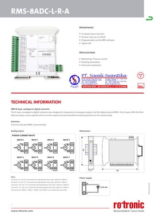 www.rotronic.com
1
RMS-8ADC-L-R-A
Advantages
• 8 isolated input channels
• Passive input up to ±20mA
• Programmable via the RMS software
• Signal LED
Applications
• Monitoring / Process control
• Building automation
• Industrial automation
RMS 8 input, analogue to digital converter
The 8 input, analogue to digital converter was designed to implement all analogue outputs into the digital world of RMS. The 8 inputs offer the flexi-
bilty of using a current system with one of the newest and most flexible monitoring systems on the market today.
Attention
Function only with RMS-Converter-XXX.
Dimensions
Power supply
Analog inputs
Notes:
Terminals “2” and “4” connected internally between them (neg. reference “GNA0”).
Terminals “6” and “8” connected internally between them (neg. reference “GNA1”).
Terminals “10” and “12” connected internally between them (neg. reference “GNA2”).
Terminals “14” and “16” connected internally between them (neg. reference “GNA3”).
The references “GNA0”, “GNA1”, “GNA2” and “GNA3” are isolated from each other.
TECHNICAL INFORMATION
59064E/2018-03
mA
V
 