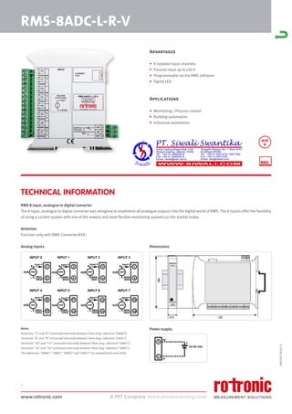 www.rotronic.com
1
RMS-8ADC-L-R-V
59074E/2018-12
Advantages
• 8 isolated input channels
• Passive input up to ±10 V
• Programmable via the RMS software
• Signal LED
Applications
• Monitoring / Process control
• Building automation
• Industrial automation
RMS 8 input, analogue to digital converter
The 8 input, analogue to digital converter was designed to implement all analogue outputs into the digital world of RMS. The 8 inputs offer the flexibilty
of using a current system with one of the newest and most flexible monitoring systems on the market today.
Attention
Function only with RMS-Converter-XXX.
Dimensions
Power supply
Analog inputs
Notes:
Terminals “2” and “4” connected internally between them (neg. reference “GNA0”).
Terminals “6” and “8” connected internally between them (neg. reference “GNA1”).
Terminals “10” and “12” connected internally between them (neg. reference “GNA2”).
Terminals “14” and “16” connected internally between them (neg. reference “GNA3”).
The references “GNA0”, “GNA1”, “GNA2” and “GNA3” are isolated from each other.
TECHNICAL INFORMATION
mA
V
 