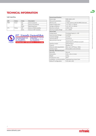 www.rotronic.com
2
TECHNICAL INFORMATION
LED Colour State Description
PWR Green On Device powered
Off Device not powered
Blink Watchdog alarm
STS Yellow Off Device in RUN modality
Blink Device in INIT modality
General specifications
Device type RMS-8ADC-L-R-V
Measured parameters Voltage
Memory size 7 days memory with the RMS-Extension
Range of application -10…60°C, 0…90%rh
Storage conditions -40…85°C, 0…90%rh
Maximum altitude 2000 m ASL
Electrical supply voltage 14…30VDC
Device Data
Analog inputs 8 isolated inputs, 0...10V
Input accuracy Voltage ±0.05%fs
Linearity Voltage ±0.1%fs
Thermal drift FS ±0.01%/°C
Measurement interval 10 s to 15 min
(dependant on software account)
Interface output Ethernet RJ-45
Protocol Modbus TCP
Ethernet cable requirement Min. Cat 5, SFTP,max. 100m
Interface input Removable screw-terminals
Housing / Mechanical parts
Mounting Din-rail
Dimensions 100 x 120 x 22.5mm
Weight 160 g
IP protection class IP20
Installation recommendation Seperated by at least 5mm
Defaut IP configuration 192.168.1.100
Light signalling
Subject
to
technical
change
without
notice.
Printing
and
other
errors
reserved.
 
