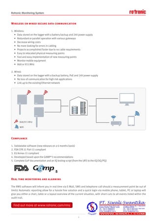 Rotronic Monitoring System
Wireless or wired secure data communication
1. Wireless:
• Data stored on the logger with a battery backup and 24V power supply
• Redundant or parallel operation with various gateways
• Decrease wiring costs
• No more looking for errors in cabling
• Projects accomplished faster due to no cable requirements
• Easy to relocated physical measuring points
• Fast and easy implementation of new measuring points
• Monitor mobile equipment
• 868 or 915 MHz
2. Wired:
• Data stored on the logger with a backup battery, PoE and 24V power supply
• No loss of communication for high risk applications
• Link up to the existing Ethernet network
Compliance
1. Validatable software (new releases on a 6 months basis)
2. FDA CFR 21 Part 11 compliant
3. EU Annex 11 compliant
4. Developed based upon the GAMP©
5 recommendations
5. Complete GxP documentation and an IQ testing script (from the URS to the IQ/OQ/PQ)
Real time monitoring and alarming
The RMS software will inform you in real time via E-Mail, SMS and telephone call should a measurement point be out of
limits! Automatic reporting allow for a hassle free solution and a quick login via mobile phone, tablet, PC or laptop will
give you either a chart, table or a layout overview of the current situation, with short cuts to all events listed within the
audit trail.
4
Find out more at www.rotronic.com/rms
Find out more at www.rotronic.com/rms
 