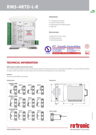www.rotronic.com
1
RMS-4RTD-L-R
Advantages
• 4 isolated input channels
• Input for PT100 & PT1000
• Programmable via the RMS software
• Signal LED
Applications
• Monitoring / Process control
• Building automation
• Industrial automation
RMS analogue to digital converter with 4 inputs
The 4-input analogue to digital converter was developed to implement all temperature sensors in the digital world of RMS. The 4 inputs offer the flexibility
of using a modern system with one of the newest and most flexible monitoring systems on the market today.
Attention
Function only with RMS-Converter-XXX.
Dimensions
Power supply
Analog inputs
TECHNICAL INFORMATION
59075E/2018-03
mA
V
 