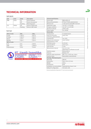 www.rotronic.com
2
TECHNICAL INFORMATION
General specifications
Device type RMS-4RTD-L-R
Measured parameters PT100, PT1000, potentiometer
Memory size 7-day memory with RMS-Extension
Application range -10..60 °C, 0..90 %RH
Storage conditions -40..85 °C, 0..90 %RH
Maximum altitude 2000 m ASL
Power supply 14..30 VDC
Device data
Analog inputs 4 isolated inputs
Input accuracy RTD,
resistance, potentiometer
±0.05 %FS
Linearity RTD ±0.1 %FS
Influence line resistance
RTD/resistance 3-wire
±0.05 %FS/Ω
RTD field current 0.370 mA
Thermal drift FS ±0.01 %/°C
Start-up time 3 min.
Measurement interval 10 s to 15 min.
(dependant on software account)
Interface output Ethernet RJ-45
Protocol Modbus TCP
Ethernet cable requirement Min. Cat. 5, SFTP, max. 100 m
Interface input Removable screw terminals
Housing / Mechanical parts
Mounting DIN rail
Dimensions 100 x 120 x 22.5 mm
Weight 160 g
IP protection IP20
Installation recommendation Separated by at least 5 mm
Defaut IP configuration 192.168.1.100
LED Color State Description
PWR Green On Device powered
Off Device not powered
Flashing Watchdog alarm
STS Yellow Off Device in RUN mode
Flashing Device in INIT mode
RTD 2/3-wire Min. Max.
PT100 -200 °C 850 °C
PT1000 -200 °C 200 °C
NI100 -60 °C 180 °C
NI1000 -60 °C 150 °C
RES 2/3-wire
Low 0 Ω 500 Ω
High 0 Ω 2000 Ω
Potentiometer 20 Ω 50 kΩ
Technical specifications (typical @ 25 °C and normal environment).
Light signals
Input type
Subject
to
technical
change
without
notice.
Printing
and
other
errors
reserved.
 