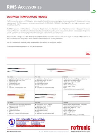 www.rotronic.com
1
59081E/2018-08
RMS ACCESSORIES
T10-0001 T10-0002 T10-0003
• Applications: liquid nitrogen, cyrogenics…
• Application range: -196…-90°C
• Cable length: 2m
• Probe diameter: 6mm
• Probe length: 50mm
• IP65
• Select NTC T10-0001 within RMS
• Applications: Dry ice, freezers…
• Application range: -80…150°C
• Cable length: 2m
• Probe diameter: 6mm
• Probe length: 50mm
• IP65
• Select NTC T10-0002 within RMS
• Applications: freezers, fridges, cold rooms,
water baths, incubators, ovens…
• Application range: -50…120°C
• Cable length: 2m
• Probe diameter: 6mm
• Probe length: 50mm
• IP65
• Select NTC T10-0003/4/6 within RMS
T10-0004 T10-0005 T10-0006
• Applications: pipe monitoring (legionella)
• Application range: -50…120°C
• Cable length: 2m
• Probe: duct wrap
• Probe length: 50mm
• IP65
• Select NTC T10-0003/4/6 within RMS
• Applications: Dry ice, freezers…
• Application range: -90…0°C
• Cable length: 4m
• Probe diameter: 6mm
• Probe length: 50mm
• IP65
• Select NTC T10-0005 within RMS
• Applications: freezers, fridges, cold rooms,
water baths, incubators, ovens…
• Application range: -50…120°C
• Cable length: 4m
• Probe diameter: 6mm
• Probe length: 50mm
• IP65
• Select NTC T10-0003/4/6 within RMS
OVERVIEW TEMPERATURE PROBES
The T10 temperature sensors are NTC (Negative Temperature Coefficient) thermistors, meaning that the resistance of the NTC decreases with increas-
ing temperature. The T10 temperature sensors are compatible with the RMS-MLOG-T10-868/915 data loggers. The data logger temperature range is
limited from -35…80°C.
The RMS temperature portfolio will cover a various array of applications, from the coldest such as liquid nitrogen tanks and cryogenic freezers to
freezers, refrigerators and cold rooms to hotter ones such as water baths, incubators, ovens and autoclaves. Certain probes are also designed for
specific applications for monitoring legionella within water pipes and monitoring room temperature.
It is crucial when setting up your RMS-MLOG-T10-868/915 with the T10 temperature probe to configure the logger accordingly with the software as
the characteristic curve of each NTC is stored within the firmware. Please see for each probe below.
This list is not extensive and other probes, diameters and cable lengths are available on demand.
For accuracy information please see the RMS-MLOG data sheet.
 