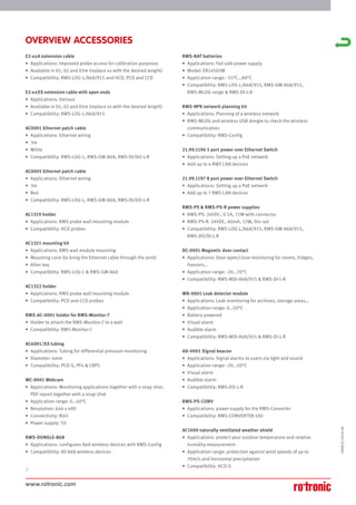 www.rotronic.com
2
59081E/2018-08
E2-xxA extension cable
• Applications: Improved probe access for calibration purposes
• Available in 01, 02 and 05m (replace xx with the desired length)
• Compatibility: RMS-LOG-L/868/915 and HCD, PCD and CCD
E2-xxXX extension cable with open ends
• Applications: Various
• Available in 01, 02 and 05m (replace xx with the desired length)
• Compatibility: RMS-LOG-L/868/915
AC0001 Ethernet patch cable
• Applications: Ethernet wiring
• 3m
• White
• Compatibility: RMS-LOG-L, RMS-GW-868, RMS-DI/DO-L-R
AC0005 Ethernet patch cable
• Applications: Ethernet wiring
• 3m
• Red
• Compatibility: RMS-LOG-L, RMS-GW-868, RMS-DI/DO-L-R
AC1319 holder
• Applications: RMS probe wall mounting module
• Compatibility: HCD probes
AC1321 mounting kit
• Applications: RMS wall module mounting
• Mounting cone (to bring the Ethernet cable through the joint)
• Allen key
• Compatibility: RMS-LOG-L & RMS-GW-868
AC1322 holder
• Applications: RMS probe wall mounting module
• Compatibility: PCD and CCD probes
RMS-AC-0001 holder for RMS-Monitor-7
• Holder to attach the RMS-Monitor-7 to a wall
• Compatibility: RMS-Monitor-7
AC6001/XX tubing
• Applications: Tubing for differential pressure monitoring
• Diameter: 4mm
• Compatibility: PCD-S, PF4 & CRP5
WC-0001 Webcam
• Applications: Monitoring applications together with a snap shot,
PDF report together with a snap shot
• Application range: 0…40°C
• Resolution: 640 x 480
• Connectivity: RJ45
• Power supply: 5V
RMS-DONGLE-868
• Applications: configures 868 wireless devices with RMS-Config
• Compatibility: All 868 wireless devices
RMS-BAT batteries
• Applications: Fail safe power supply
• Model: ER14505M
• Application range: -55°C…80°C
• Compatibility: RMS-LOG-L/868/915, RMS-GW-868/915,
RMS-MLOG range & RMS-DI-L-R
RMS-NPK network planning kit
• Applications: Planning of a wireless network
• RMS-MLOG and wireless USB dongle to check the wireless
communication
• Compatibility: RMS-Config
21.99.1196 5 port power over Ethernet Switch
• Applications: Setting up a PoE network
• Add up to 4 RMS LAN devices
21.99.1197 8 port power over Ethernet Switch
• Applications: Setting up a PoE network
• Add up to 7 RMS LAN devices
RMS-PS & RMS-PS-R power supplies
• RMS-PS: 24VDC, 0.5A, 15W with connector
• RMS-PS-R: 24VDC, 60mA, 15W, Din rail
• Compatibility: RMS-LOG-L/868/915, RMS-GW-868/915,
RMS-DO/DI-L-R
DC-0001 Magnetic door contact
• Applications: Door open/close monitoring for rooms, fridges,
freezers…
• Application range: -20…70°C
• Compatibility: RMS-MDI-868/915 & RMS-DI-L-R
WB-0001 Leak detector module
• Applications: Leak monitoring for archives, storage areas…
• Application range: 0…50°C
• Battery powered
• Visual alarm
• Audible alarm
• Compatibility: RMS-MDI-868/915 & RMS-DI-L-R
AD-0001 Signal beacon
• Applications: Signal alarms to users via light and sound
• Application range: -20…50°C
• Visual alarm
• Audible alarm
• Compatibility: RMS-DO-L-R
RMS-PS-CONV
• Applications: power supply for the RMS-Converter
• Compatibility: RMS-CONVERTER-100
AC1000 naturally ventilated weather shield
• Applications: protect your outdoor temperature and relative
humidity measurement
• Application range: protection against wind speeds of up to
70m/s and horizontal precipitation
• Compatibility: HCD-S
OVERVIEW ACCESSORIES
 