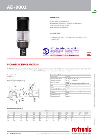 www.rotronic.com
59079E/2018-12
Advantages
• Direct visual or sound alarming
• Alarming via thresholds or scripts (IF/OR/AND/THEN)
• Permanent or blinking red LED
• Permanent or pulsing buzzer
Applications
• Any application where a direct alarming is required with either
sound or light
TECHNICAL INFORMATION
AD-0001
Subject
to
technical
change
without
notice.
Printing
and
other
errors
reserved.
General specifications
Device type AD-0001
Range of application -20...50 °C / 0...95 %RH
Storage conditions -0...50 °C / 0...95 %RH
Electrical supply 24 VDC
(power can be supplied via the RMS-DO-L-R)
Light Red LED
Sound < 85 dB
Housing / Mechanical parts
Height 154.5 mm without mounting bracket
Diameter 70 mm
IP protection class IP65
Housing material PA and PC
Distance in m
1 2 3 5 10 20 30 50 100 200 300 500 1000
100 94 90 86 80 74 70 66 60 54 50 46 40
90 84 80 76 70 64 60 56 50 44 40
85 79 75 71 65 59 55 51 45 39
70 64 60 56 50 44 40 36
The AD-0001 will warn users both visually and aurally of any alarms that are setup within the Rotronic monitoring system. Alarms can be setup via the
alarm scheme as well as via the script function (IF/OR/AMD/THEN) and then triggered from the actions settings.
Compatible with
• RMS-DO-L-R
Dimensions (mounting bracket)
Sound pressure level dB (A)
 