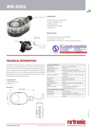 www.rotronic.com
59080E/2018-05
Advantages
• Detect leaks as soon as they occur
• Visual and audible alarm
• Battery powered
• Adjustable sensing hight
• Relay output
Applications
• Protecting equipment from water damage
• Drip pans in air handler units
• Raised floors in data centers, museums, archives and cellars
The WB-0001 detects the presence of water or conductive fluids once
it reaches a level that bridges the two conductive strips on the bottom
of the housing. Once the strips are bridged, audible and visual alerts as
well as an internal switch are triggered. The sensing hight can be adjus-
ted from 0.08 mm to 13.5 mm using the included adjustable mounting
bracket (that can be attached to any flat surface by either using the atta-
ched adhesive strips or mounting screws).
Compatible with
• RMS-MDI-868/915
• RMS-DI-L-R
Dimensions
TECHNICAL INFORMATION
WB-0001
Subject
to
technical
change
without
notice.
Printing
and
other
errors
reserved.
General specifications
Parameters Water or conductive fluids
Range of application 0…50 °C
Power supply 3V CR2450 lithium metal battery
Battery lifetime 5 years steady state / 48 hours during alarm
condition
Power consumption 0.9 mA steady state / 3.0 mA during alarm
condition
Dimensions 53 x 105.23 x 30.77 mm
Housing ABS and polycarbonate
Cable length 1.5 m
IP protection class Water tight up to 3/4 of the body hight
Weight 137.5 g
Delivery package 1 CR2450 lithium metal battery
Short instruction manual
Technical Information / Functions
Switch type SPST NO SSR
Audible alarm At least 85dB @30 cm distance
Visual alarm Red LED for water level, Yellow LED for low
battery
WB-0001 with
RMS-MDI-868
105.23 mm
53
mm
30.77 mm
 