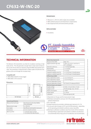 www.rotronic.com
TECHNICAL INFORMATION
59078E/2018-05
CF632-W-INC-20
Subject
to
technical
change
without
notice.
Printing
and
other
errors
reserved.
Advantages
• Measure 0...20% CO2 (other ranges also available)
• With ambient pressure and temperature compensation
• Non dispersive Infra-red measurement principle
Applications
• Incubators
The Rotronic CF6 transmitters are ideal for incubators working at high
levels of CO2. The CF6 generates enough heat to help avoid condensa-
tion on the mirrors that are required using the NIDR measurement prin-
ciple. The transmitter is delivered with a ribbon cable to facilite the inte-
gration of the unit through the incubator door.
Compatible with
• RMS-MADC-868/915-A data logger
• RMS-8ADC-L-R-A converter
Dimensions
1) Dependent on the gas and the measurement range
2) Relating to atmospheric pressure 1013 hPa absolute and 25°C
ambient temperature
3) FS = Full scale
4) Stated linearity error excludes calibration gas tolerance of ± 2 %
5) For dry and clean test gas at 25°C and 1013hPa absolute - depending
on the operating and ambient conditions values may differ
6) Relating to calibration conditions (see final check). At first initiation
and depending on application and ambient conditions recalibration
is recommended. Recurring cycles of recalibration are recommended.
General specifications
Measurement principle Non Dispersive Infra-Red (NDIR),
Dual wavelength
Measurement range 0...20% CO2
Gas supply By diffusion (atmospheric pressure)
Dimensions 121.44 x 66.94 x 40 mm
Warm-up time < 2 minutes (start up time)
< 30 minutes (full specification
Measuring response (2)
Response time (t90) Appr. 30 s
Digital resolution (@ zero) 1 ppm / 0.1 % LEL / 0.01 Vol.-%
(1) = ±1000ppm
Detection Limit (3 s) ≤ 1 % FS(3) (typically)
Repeatability ≤ ± 1 % FS(3)
Linearity error (4) ≤ ± 2 % FS
Long term stability (zero) (5) ≤ ± 2 % FS over 12 month period
Long term stability (span) (5) ≤ ± 2 % FS over 12 month period
Influencing variable
Temp. dependence (zero) ≤ ± 0.1 % FS per °C
Temp. dependence (span) ≤ ± 0.2 % FS per °C
Pressure dependence (zero) -
Pressure dependence (span) 0.1 % to 0.2 % value per hPa (1)
Electrical inputs and outputs
Supply voltage 5 V DC ± 5 % or 6 V DC ± 5 % (1)
Supply current 70 mA average, max. 140 mA
Power consumption < 1 Watt
Output signal 4...20 mA
Calibration Zero and span by SW
40 mm
121.44 mm
66.94
mm
60.65
mm
 
