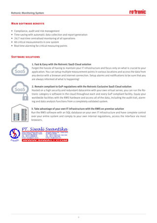 Rotronic Monitoring System
Main software benefits
• Compliance, audit and risk management
• Time saving with automatic data collection and report generation
• 24/7 real-time centralised monitoring of all operations
• All critical measurements in one system
• Real time alarming for critical measuring points
Software solutions
1. Fast & Easy with the Rotronic SaaS Cloud solution
Forget the hassle of having to maintain your IT infrastructure and focus only on what is crucial to your
application. You can setup multiple measurement points in various locations and access the data from
any device with a browser and internet connection. Setup alarms and notifications to be sure that you
are always informed of what is happening!
2. Remain compliant to GxP regulations with the Rotronic Exclusive SaaS Cloud solution
Hosted on a high security and redundant datacentre with your own virtual server, you can run the Ro-
tronic category 4 software in the cloud throughout each and every GxP compliant facility. Equip your
worldwide facilities with the RMS hardware and access all of the data, including the audit trail, alarm-
ing and data analysis functions from a completely validated system.
3. Take advantage of your own IT infrastructure with the RMS on-premise solution
Run the RMS software with an SQL database on your own IT infrastructure and have complete control
over your entire system and comply to your own internal regulations, access the interface via most
browsers.
6
SaaS
SaaS
 
