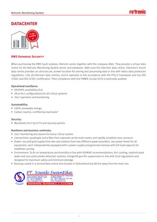 Rotronic Monitoring System
DATACENTER
RMS Database Security
When purchasing the RMS SaaS solution, Rotronic works together with the company 4Net. They provide a virtual data
centre for the Rotronic Monitoring System server and database. 4Net uses the Interxion data centre. Interxion’s Zurich
data centre provides an ultra-secure, known location for storing and processing data in line with Swiss data protection
regulations. Like all Interxion data centres, Zurich operates in full accordance with the ITILv3 framework and has ISO
27001 and ISO 22301 certification. Their compliance with the FINMA circular 07/8 is externally audited.
Operational excellence:
• 99.999% availability SLA
• 2N or N+1 configurations for all critical systems
• 24x7 operation and monitoring
Sustainability:
• 100% renewable energy
• Carbon neutral, certified by myclimate®
Security:
• Monitored 24x7 by CCTV and security patrols
Resilience and business continuity:
• 24x7 monitoring and alarms for every critical system
• Connectivity: quadruple-entry fibre from separate carrier main routes and rapidly installed cross connects
• Power: secured grid supply from two sub-stations from two different power providers, two power feeds for all
equipment, each independently equipped with a power supply and generator backup with full load capacity for
indefinite running
• Environment: SLAs on temperature and humidity in line with ASHRAE recommendations, N+1 cooling, sophisticated
water and very early smoke detection systems, Inergen® gas fire suppression in line with local regulations and
designed for maximum safety and minimum damage
• Backups saved in a second data centre also located in Switzerland but 80 km away from the main one
9
IT risk
certified
 