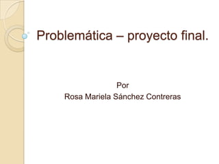 Problemática – proyecto final.
Por
Rosa Mariela Sánchez Contreras
 