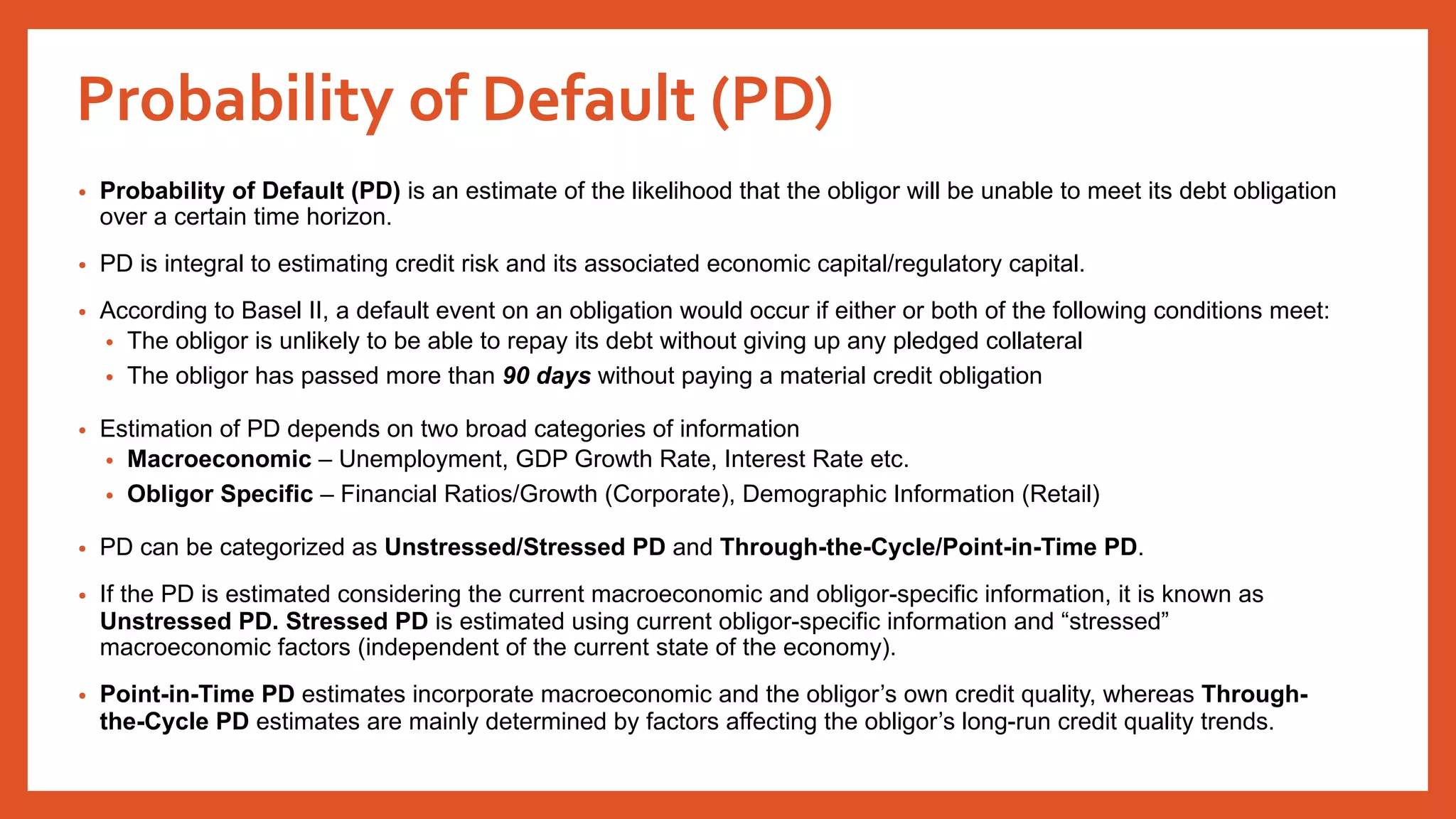 Probability of Default (PD)
• Probability of Default (PD) is an estimate of the likelihood that the obligor will be unable to meet its debt obligation
over a certain time horizon.
• PD is integral to estimating credit risk and its associated economic capital/regulatory capital.
• According to Basel II, a default event on an obligation would occur if either or both of the following conditions meet:
• The obligor is unlikely to be able to repay its debt without giving up any pledged collateral
• The obligor has passed more than 90 days without paying a material credit obligation
• Estimation of PD depends on two broad categories of information
• Macroeconomic – Unemployment, GDP Growth Rate, Interest Rate etc.
• Obligor Specific – Financial Ratios/Growth (Corporate), Demographic Information (Retail)
• PD can be categorized as Unstressed/Stressed PD and Through-the-Cycle/Point-in-Time PD.
• If the PD is estimated considering the current macroeconomic and obligor-specific information, it is known as
Unstressed PD. Stressed PD is estimated using current obligor-specific information and “stressed”
macroeconomic factors (independent of the current state of the economy).
• Point-in-Time PD estimates incorporate macroeconomic and the obligor’s own credit quality, whereas Through-
the-Cycle PD estimates are mainly determined by factors affecting the obligor’s long-run credit quality trends.
 