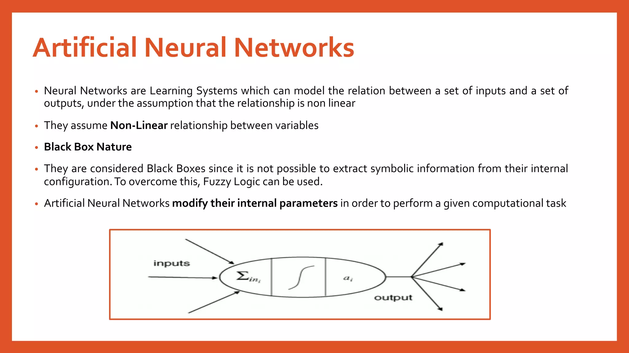 Artificial Neural Networks
• Neural Networks are Learning Systems which can model the relation between a set of inputs and a set of
outputs, under the assumption that the relationship is non linear
• They assume Non-Linear relationship between variables
• Black Box Nature
• They are considered Black Boxes since it is not possible to extract symbolic information from their internal
configuration.To overcome this, Fuzzy Logic can be used.
• Artificial Neural Networks modify their internal parameters in order to perform a given computational task
 
