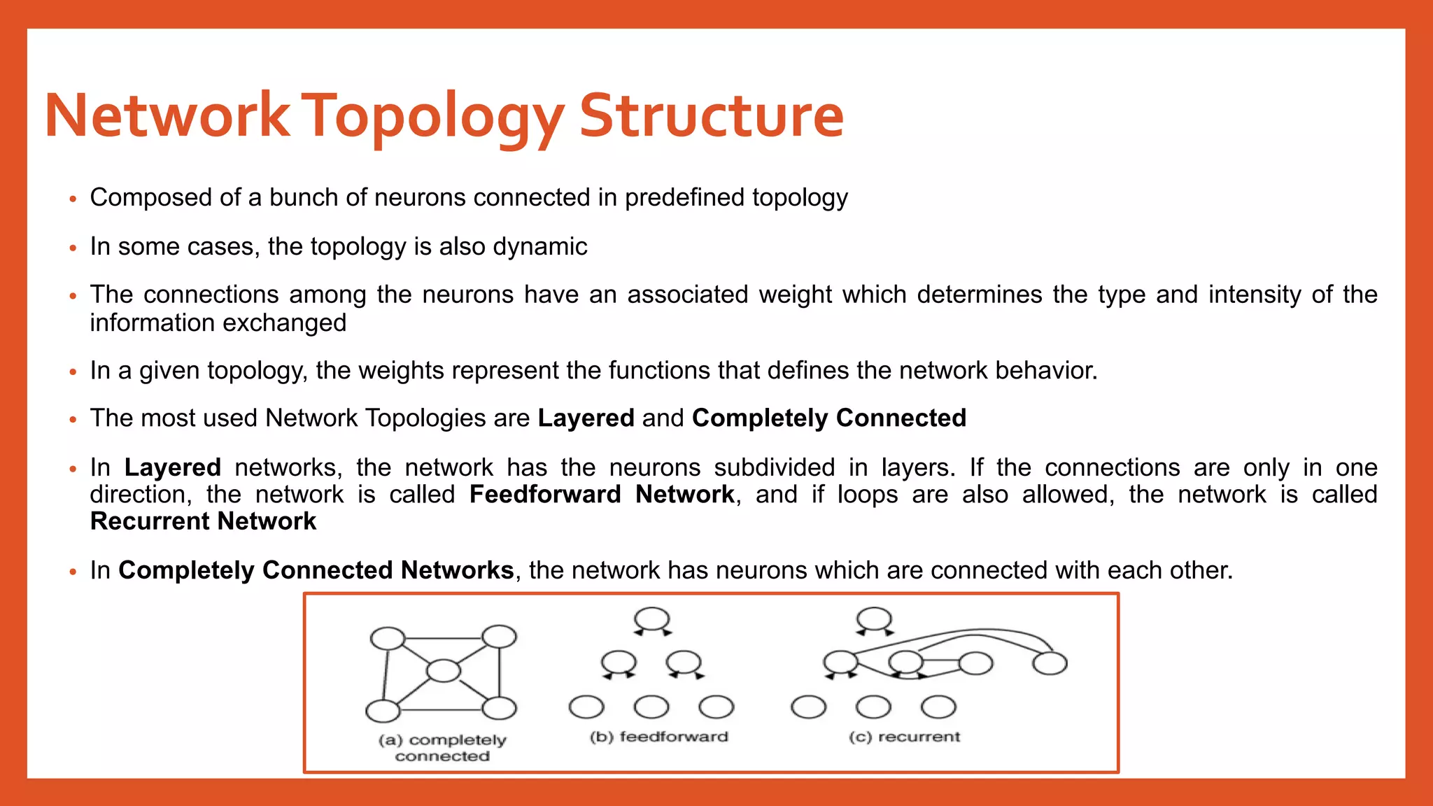 NetworkTopology Structure
• Composed of a bunch of neurons connected in predefined topology
• In some cases, the topology is also dynamic
• The connections among the neurons have an associated weight which determines the type and intensity of the
information exchanged
• In a given topology, the weights represent the functions that defines the network behavior.
• The most used Network Topologies are Layered and Completely Connected
• In Layered networks, the network has the neurons subdivided in layers. If the connections are only in one
direction, the network is called Feedforward Network, and if loops are also allowed, the network is called
Recurrent Network
• In Completely Connected Networks, the network has neurons which are connected with each other.
 