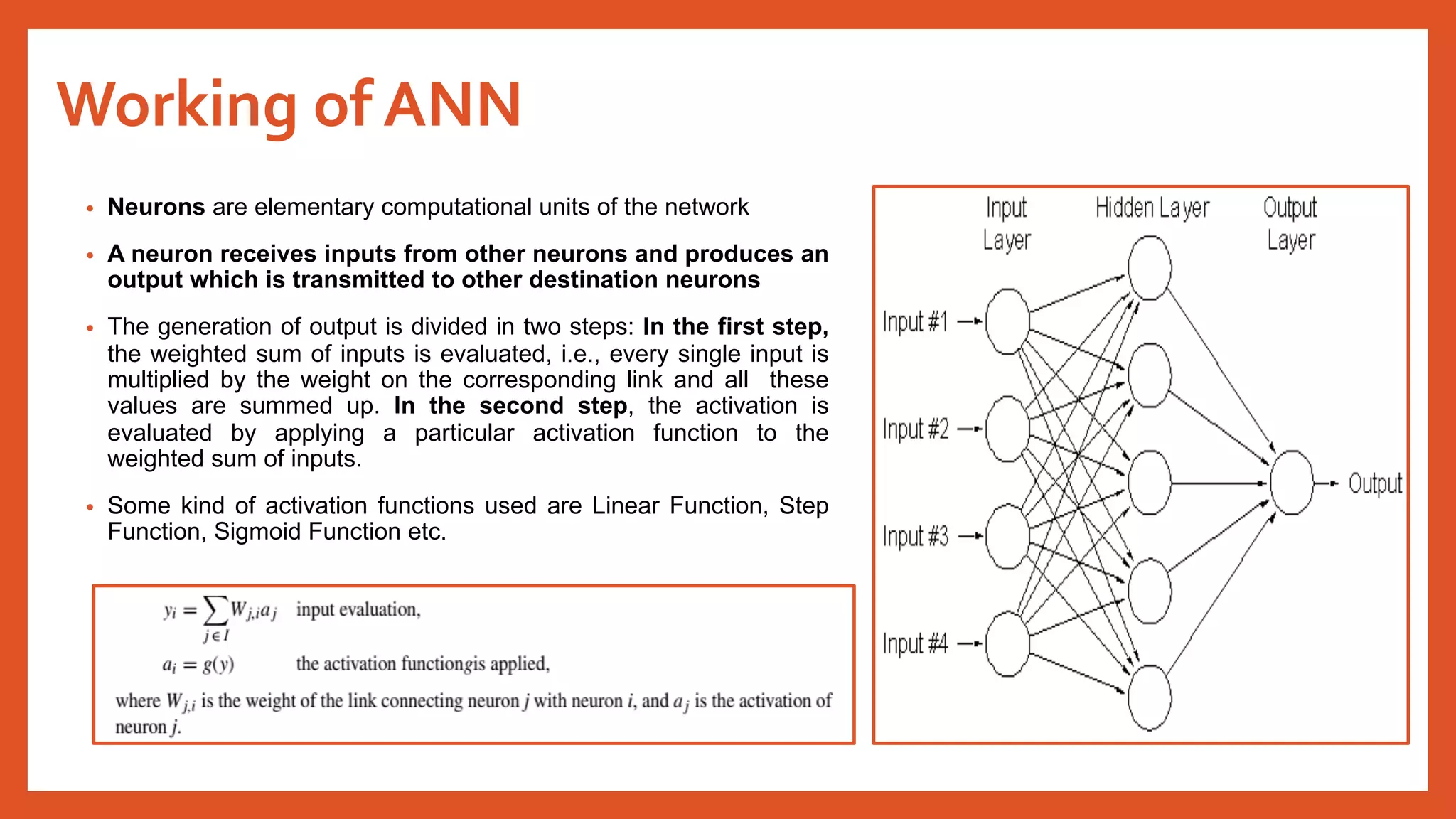 Working of ANN
• Neurons are elementary computational units of the network
• A neuron receives inputs from other neurons and produces an
output which is transmitted to other destination neurons
• The generation of output is divided in two steps: In the first step,
the weighted sum of inputs is evaluated, i.e., every single input is
multiplied by the weight on the corresponding link and all these
values are summed up. In the second step, the activation is
evaluated by applying a particular activation function to the
weighted sum of inputs.
• Some kind of activation functions used are Linear Function, Step
Function, Sigmoid Function etc.
 